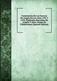 Comentarios De Los Sucesos De Aragon En Los Anos 1591 Y 1592. Publicalos Marcelino De Aragon Y Azlor, Duque De Villahermosa (Spanish Edition)