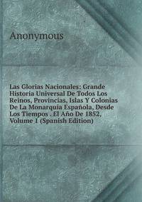 Las Glorias Nacionales: Grande Historia Universal De Todos Los Reinos, Provincias, Islas Y Colonias De La Monarquia Espanola, Desde Los Tiempos . El Ano De 1852, Volume 1 (Spanish Edition)