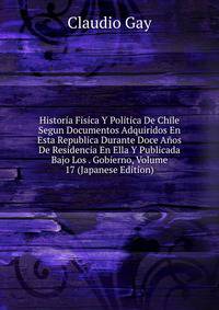 Historia Fisica Y Politica De Chile Segun Documentos Adquiridos En Esta Republica Durante Doce Anos De Residencia En Ella Y Publicada Bajo Los . Gobierno, Volume 17 (Japanese Edition)