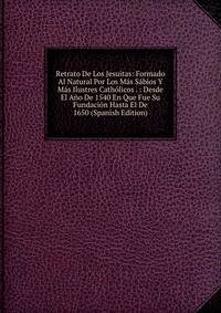 Retrato De Los Jesuitas: Formado Al Natural Por Los Mas Sabios Y Mas Ilustres Catholicos . : Desde El Ano De 1540 En Que Fue Su Fundacion Hasta El De 1650 (Spanish Edition)