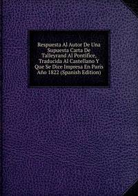 Respuesta Al Autor De Una Supuesta Carta De Talleyrand Al Pontifice, Traducida Al Castellano Y Que Se Dice Impresa En Paris Ano 1822 (Spanish Edition)