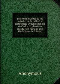 Indice de pruebas de los caballeros de la Real y distinguida Orden espanola de Carlos III, desde su institucion hasta el ano 1847 (Spanish Edition)
