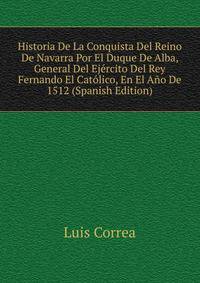 Historia De La Conquista Del Reino De Navarra Por El Duque De Alba, General Del Ejercito Del Rey Fernando El Catolico, En El Ano De 1512 (Spanish Edition)
