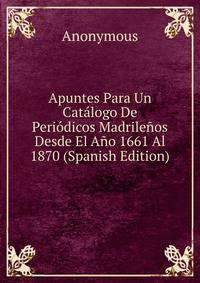 Apuntes Para Un Catalogo De Periodicos Madrilenos Desde El Ano 1661 Al 1870 (Spanish Edition)