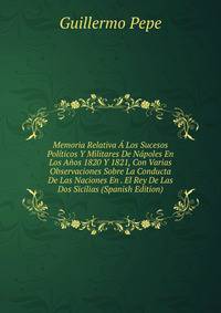 Memoria Relativa A Los Sucesos Politicos Y Militares De Napoles En Los Anos 1820 Y 1821, Con Varias Observaciones Sobre La Conducta De Las Naciones En . El Rey De Las Dos Sicilias (Spanish Edition)