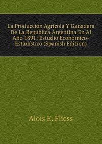 La Produccion Agricola Y Ganadera De La Republica Argentina En Al Ano 1891: Estudio Economico-Estadistico (Spanish Edition)
