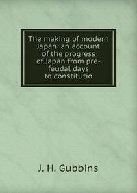 The making of modern Japan. an account of the progress of Japan from pre-feudal days to constitutional government the position of a great power, with chapters on religion, the complex family system, education