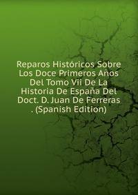 Reparos Historicos Sobre Los Doce Primeros Anos Del Tomo Vii De La Historia De Espana Del Doct. D. Juan De Ferreras . (Spanish Edition)