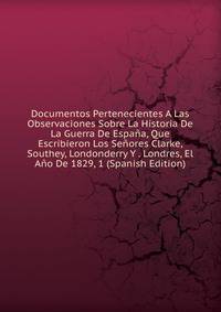 Documentos Pertenecientes A Las Observaciones Sobre La Historia De La Guerra De Espana, Que Escribieron Los Senores Clarke, Southey, Londonderry Y . Londres, El Ano De 1829, 1 (Spanish Edition)