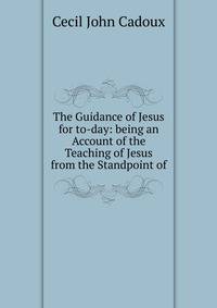 The Guidance of Jesus for to-day: being an Account of the Teaching of Jesus from the Standpoint of