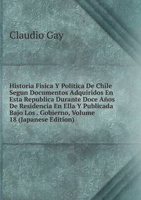 Historia Fisica Y Politica De Chile Segun Documentos Adquiridos En Esta Republica Durante Doce Anos De Residencia En Ella Y Publicada Bajo Los . Gobierno, Volume 18 (Japanese Edition)