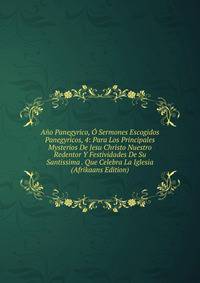 Ano Panegyrico, O Sermones Escogidos Panegyricos, 4: Para Los Principales Mysterios De Jesu Christo Nuestro Redentor Y Festividades De Su Santissima . Que Celebra La Iglesia (Afrikaans Edition)