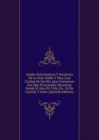 Anales Eclesiasticos Y Seculares De La Muy Noble Y Muy Leal Ciudad De Sevilla. Que Contienen Sus Mas Principales Memorias Desde El Ano De 1246, En . Iii De Castilla Y Leon (Spanish Edition)