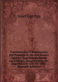 Continuacion Y Suplemento Del Prontuario De Don Severo Aguirre: Que Comprehende Las C?dulas, Resoluciones, &amp;c. Expedidas El A?o De 1805. (Spanish Edition)