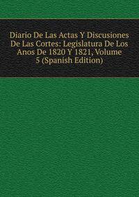 Diario De Las Actas Y Discusiones De Las Cortes: Legislatura De Los Anos De 1820 Y 1821, Volume 5 (Spanish Edition)
