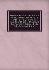 Reverente Expression Juridica Al Rey . Por El Cabildo De La Santa Iglesia De Orihuela . Ano De 1710 Sobre El Agravio Que Padece El Estado . De La Sal . (Spanish Edition)
