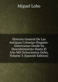 Historia General De Las Antiguas Colonias Hispano-Americanas Desde Su Descubrimiento Hasta El Ano Mil Ochocientos Ocho, Volume 3 (Spanish Edition)