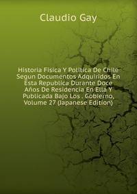 Historia Fisica Y Politica De Chile Segun Documentos Adquiridos En Esta Republica Durante Doce Anos De Residencia En Ella Y Publicada Bajo Los . Gobierno, Volume 27 (Japanese Edition)