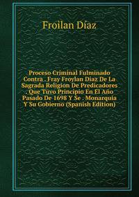Proceso Criminal Fulminado Contra . Fray Froylan Diaz De La Sagrada Religion De Predicadores . Que Tuvo Principio En El Ano Pasado De 1698 Y Se . Monarquia Y Su Gobierno (Spanish Edition)