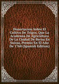 Dissertacion Sobre El Cultivo De Trigos, Que La Academia De Agricultura De La Ciudad De Berna En Suissa, Premio En El Ano De 1760 (Spanish Edition)