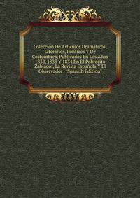 Coleccion De Articulos Dramaticos, Literarios, Politicos Y De Costumbres, Publicados En Los Anos 1832, 1833 Y 1834 En El Pobrecito Zablador, La Revista Espanola Y El Observador . (Spanish Edition)