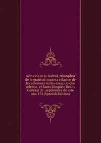 Gemidos de la lealtad, triumphos de la gratitud: sucinta relacion de las solemnes reales exequias que celebro . el Santo Hospicio Real y General de . septiembre de este ano 174 (Spanish Edition)