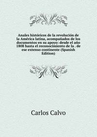 Anales historicos de la revolucion de la America latina, acompanados de los documentos en su apoyo: desde el ano 1808 hasta el reconocimiento de la . de ese extenso continente (Spanish Edition)