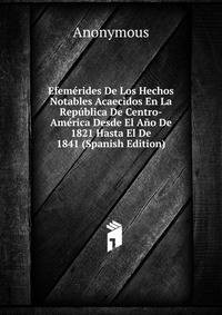 Efemerides De Los Hechos Notables Acaecidos En La Republica De Centro-America Desde El Ano De 1821 Hasta El De 1841 (Spanish Edition)