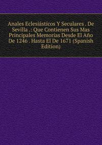 Anales Eclesiasticos Y Seculares . De Sevilla .: Que Contienen Sus Mas Principales Memorias Desde El Ano De 1246 . Hasta El De 1671 (Spanish Edition)