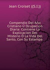Compendio Del Ano Cristiano U Ocupacion Diaria: Contiene La Explicacion Del Misterio O La Vida Del Santo, Con Su Estampa .