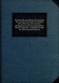 Memoria De Los Hechos Practicados Por La Junta Principal De Sanidad De La Provincia De Asturias, Delegada En La De Incorporaciones De La Ciudad De . Ciudad En El Ano De 1804 (Spanish Edition)