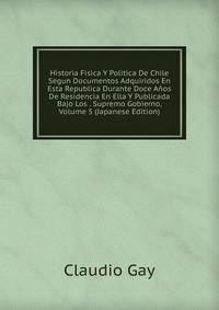Historia Fisica Y Politica De Chile Segun Documentos Adquiridos En Esta Republica Durante Doce Anos De Residencia En Ella Y Publicada Bajo Los . Supremo Gobierno, Volume 5 (Japanese Edition)