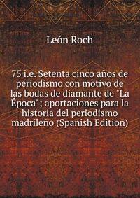 75 i.e. Setenta cinco a?os de periodismo con motivo de las bodas de diamante de "La ?poca"; aportaciones para la historia del periodismo madrile?o (Spanish Edition)