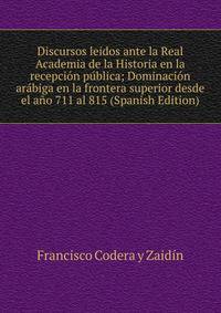 Discursos leidos ante la Real Academia de la Historia en la recepcion publica; Dominacion arabiga en la frontera superior desde el ano 711 al 815 (Spanish Edition)