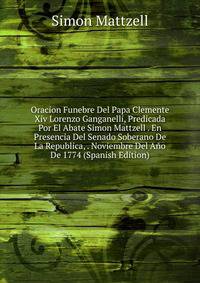 Oracion Funebre Del Papa Clemente Xiv Lorenzo Ganganelli, Predicada Por El Abate Simon Mattzell . En Presencia Del Senado Soberano De La Republica, . Noviembre Del Ano De 1774 (Spanish Edition)
