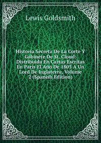 Historia Secreta De La Corte Y Gabinete De St. Cloud: Distribuida En Cartas Escritas En Paris El Ano De 1805 A Un Lord De Inglaterra, Volume 2 (Spanish Edition)
