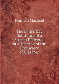 The Lord's Day Substance of a Speech Delivered at a Meeting of the Presbytery of Glasgow,