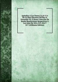 Apendice A Los Tomos I,ii,iii Y Iv De La Obra Decretos Del Rey D. Fernando Vii, O Sease Coleccion De Reales Resoluciones Respectivas A Los Anos De 1814, 815, 816 Y 817 (Afrikaans Edition)
