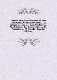Tratado Economico Dividido En Tres Discursos: I, Crianza De Gallinas . Ii, Compra De Primales Para Venderlos Al Ano Siguiente Por Carneros Iii, Modo . Perjudiciales Al Ganado . (Spanish Edition)