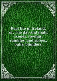 Real life in Ireland: or, The day and night scenes, rovings, rambles, and sprees, bulls, blunders,