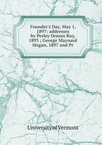 Founder's Day, May 1, 1897: addresses by Perley Orman Ray, 1893 ; George Maynard Hogan, 1897 and Pr
