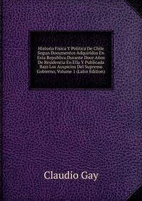Historia Fisica Y Politica De Chile Segun Documentos Adquiridos En Esta Republica Durante Doce Anos De Residencia En Ella Y Publicada Bajo Los Auspicios Del Supremo Gobierno, Volume 1 (Latin Edition)