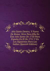 Ano Santo Dentro, Y Fuera De Roma: Sirve Para Ella En Este Ano Santo De 1750 Para Espana En El De 1751 Y En Los Siguientes Para Las Indias (Spanish Edition)