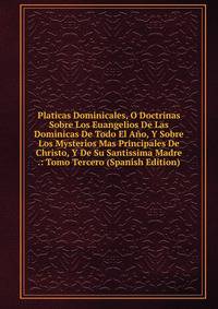 Platicas Dominicales, O Doctrinas Sobre Los Euangelios De Las Dominicas De Todo El Ano, Y Sobre Los Mysterios Mas Principales De Christo, Y De Su Santissima Madre .: Tomo Tercero (Spanish Edition)