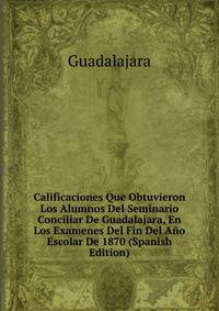 Calificaciones Que Obtuvieron Los Alumnos Del Seminario Conciliar De Guadalajara, En Los Examenes Del Fin Del Ano Escolar De 1870 (Spanish Edition)