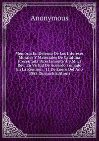 Memoria En Defensa De Los Intereses Morales Y Materiales De Cataluna Presentada Directamente A S.M. El Rey: En Virtud De Acuerdo Tomado En La Reunion . 11 De Enero Del Ano 1885 (Spanish Edition)