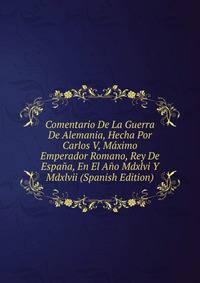 Comentario De La Guerra De Alemania, Hecha Por Carlos V, Maximo Emperador Romano, Rey De Espana, En El Ano Mdxlvi Y Mdxlvii (Spanish Edition)