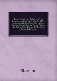 Datos Historicos Relativos A La Inscripcion Que En El Ano De 1859, Se Coloco En Una Torre De Medina Sidonia, Donde Estuvo Presa Y Murio La Reina Dona Blanca De Borbon (Spanish Edition)