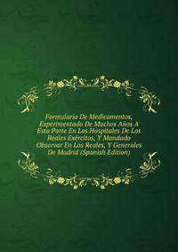Formulario De Medicamentos, Experimentado De Muchos Anos A Esta Parte En Los Hospitales De Los Reales Exercitos, Y Mandado Observar En Los Reales, Y Generales De Madrid (Spanish Edition)