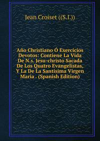 Ano Christiano O Exercicios Devotos: Contiene La Vida De N.s. Jesu-christo Sacada De Los Quatro Evangelistas, Y La De La Santisima Virgen Maria . (Spanish Edition)